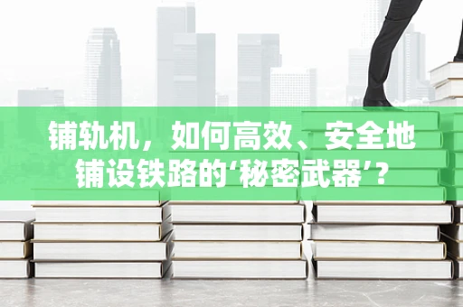 铺轨机，如何高效、安全地铺设铁路的‘秘密武器’？