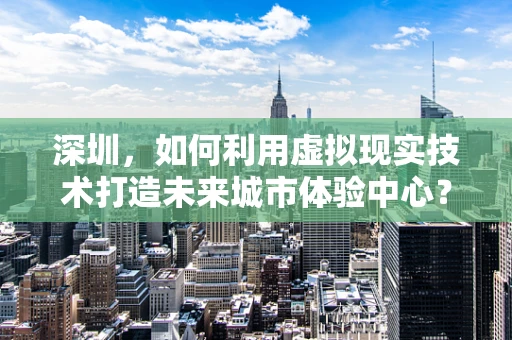 深圳，如何利用虚拟现实技术打造未来城市体验中心？