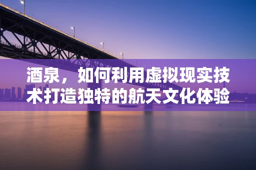 酒泉，如何利用虚拟现实技术打造独特的航天文化体验？
