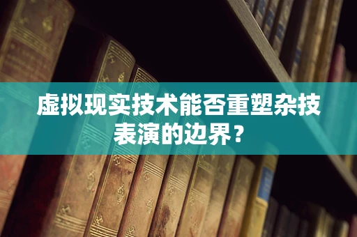 虚拟现实技术能否重塑杂技表演的边界？