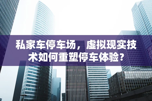 私家车停车场，虚拟现实技术如何重塑停车体验？