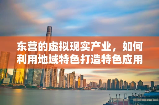 东营的虚拟现实产业，如何利用地域特色打造特色应用？