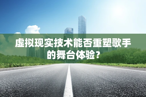虚拟现实技术能否重塑歌手的舞台体验？