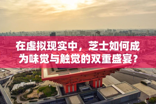 在虚拟现实中，芝士如何成为味觉与触觉的双重盛宴？