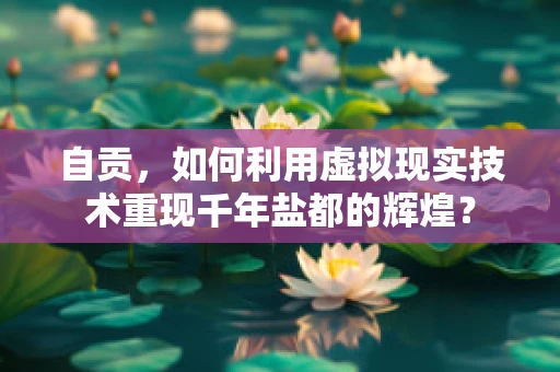自贡，如何利用虚拟现实技术重现千年盐都的辉煌？