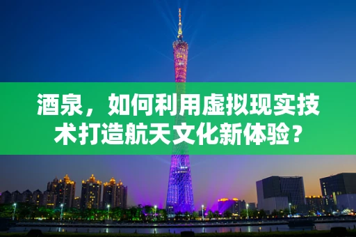 酒泉，如何利用虚拟现实技术打造航天文化新体验？