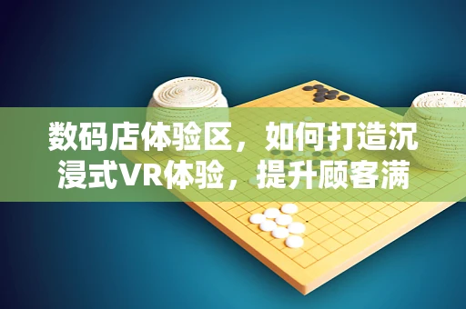 数码店体验区，如何打造沉浸式VR体验，提升顾客满意度？