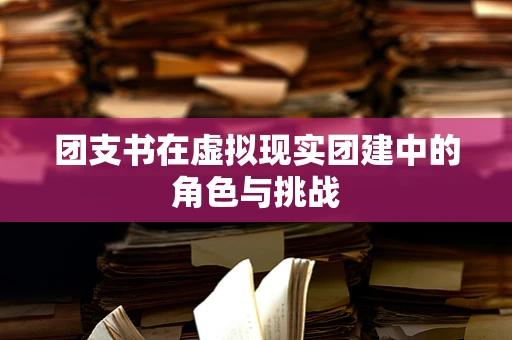 团支书在虚拟现实团建中的角色与挑战