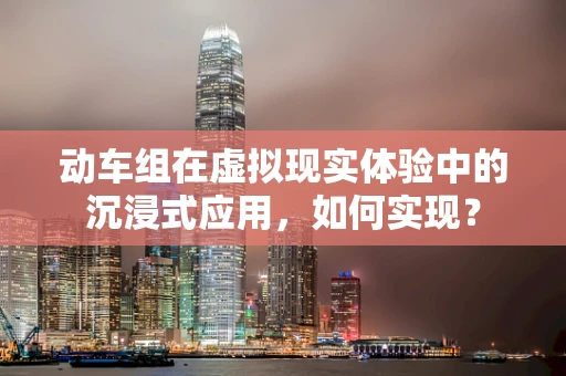动车组在虚拟现实体验中的沉浸式应用，如何实现？