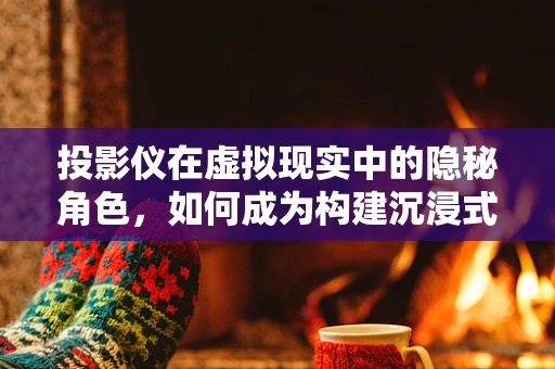 投影仪在虚拟现实中的隐秘角色，如何成为构建沉浸式体验的关键？