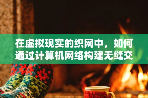 在虚拟现实的织网中，如何通过计算机网络构建无缝交互体验？