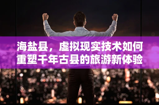 海盐县，虚拟现实技术如何重塑千年古县的旅游新体验？