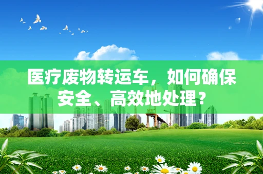 医疗废物转运车，如何确保安全、高效地处理？
