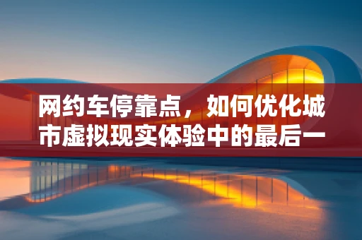 网约车停靠点，如何优化城市虚拟现实体验中的最后一公里？