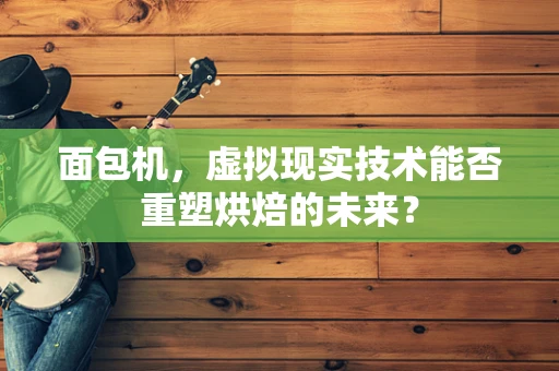 面包机，虚拟现实技术能否重塑烘焙的未来？