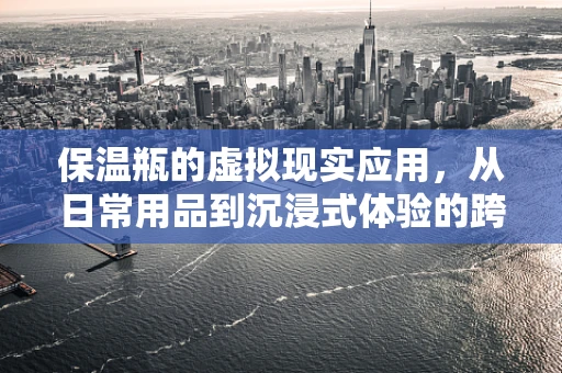 保温瓶的虚拟现实应用，从日常用品到沉浸式体验的跨界探索