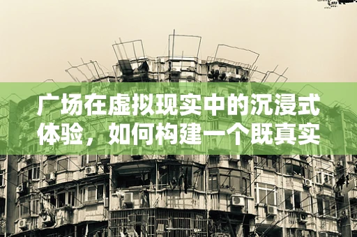 广场在虚拟现实中的沉浸式体验，如何构建一个既真实又互动的虚拟空间？