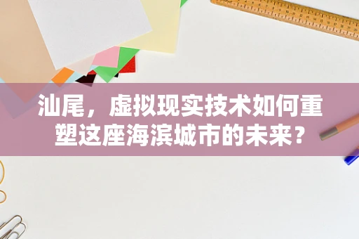 汕尾，虚拟现实技术如何重塑这座海滨城市的未来？