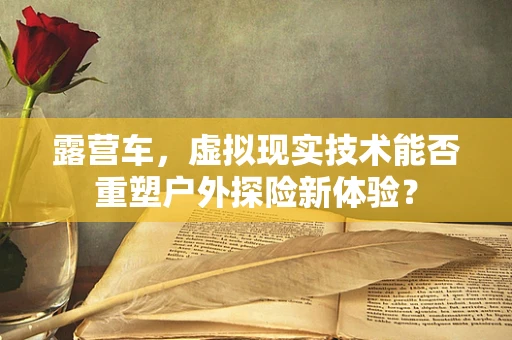 露营车，虚拟现实技术能否重塑户外探险新体验？