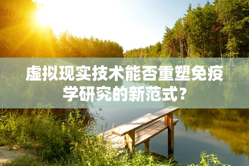 虚拟现实技术能否重塑免疫学研究的新范式？
