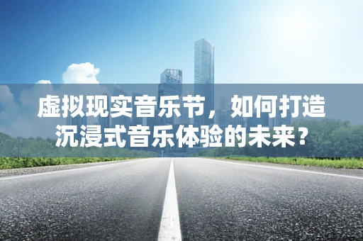 虚拟现实音乐节，如何打造沉浸式音乐体验的未来？