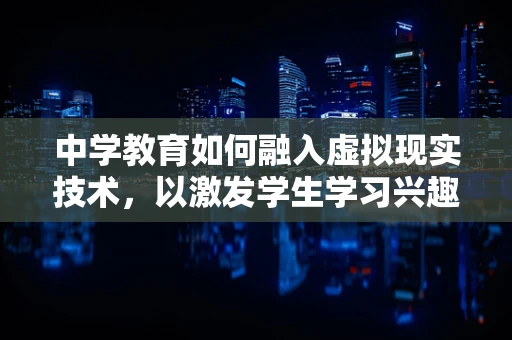 中学教育如何融入虚拟现实技术，以激发学生学习兴趣？