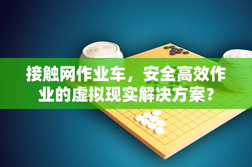 接触网作业车，安全高效作业的虚拟现实解决方案？