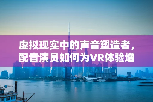 虚拟现实中的声音塑造者，配音演员如何为VR体验增添灵魂？