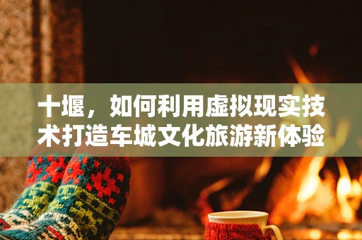 十堰，如何利用虚拟现实技术打造车城文化旅游新体验？