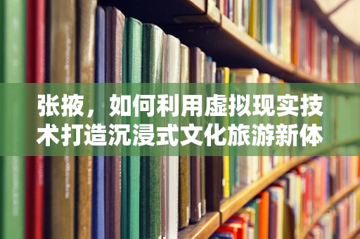 张掖，如何利用虚拟现实技术打造沉浸式文化旅游新体验？