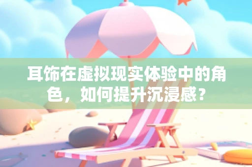 耳饰在虚拟现实体验中的角色，如何提升沉浸感？