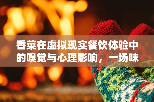 香菜在虚拟现实餐饮体验中的嗅觉与心理影响，一场味觉的虚拟革命？