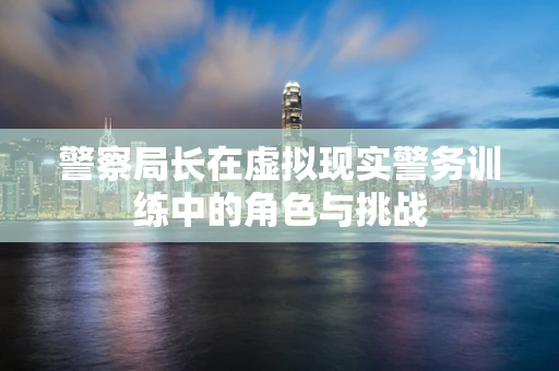警察局长在虚拟现实警务训练中的角色与挑战