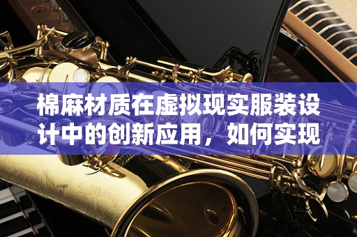 棉麻材质在虚拟现实服装设计中的创新应用，如何实现触觉与视觉的完美融合？