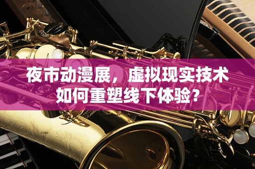 夜市动漫展，虚拟现实技术如何重塑线下体验？