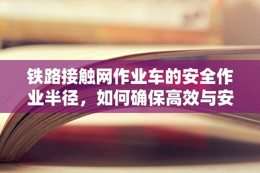 铁路接触网作业车的安全作业半径，如何确保高效与安全并重？