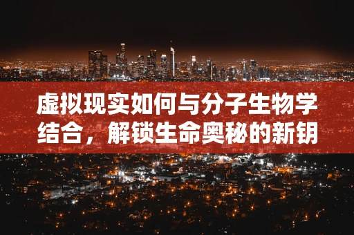 虚拟现实如何与分子生物学结合，解锁生命奥秘的新钥匙？