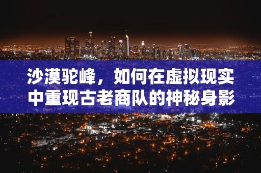 沙漠驼峰，如何在虚拟现实中重现古老商队的神秘身影？