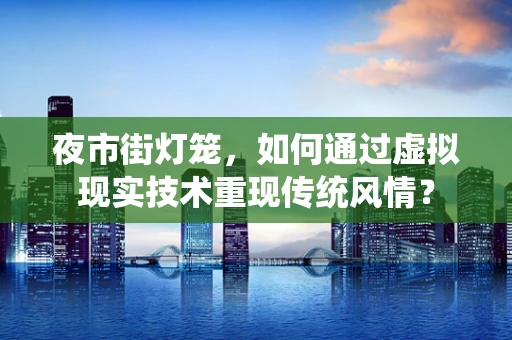 夜市街灯笼，如何通过虚拟现实技术重现传统风情？