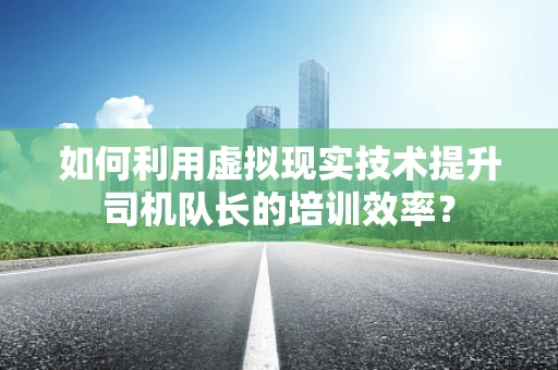 如何利用虚拟现实技术提升司机队长的培训效率？