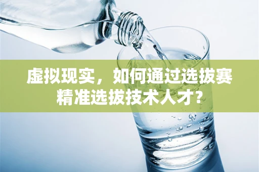 虚拟现实，如何通过选拔赛精准选拔技术人才？