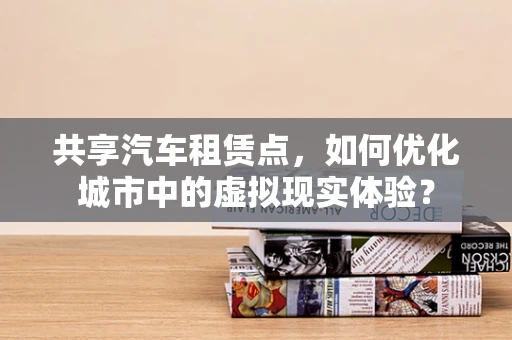 共享汽车租赁点，如何优化城市中的虚拟现实体验？