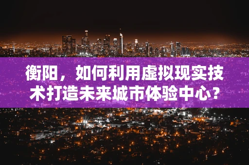 衡阳，如何利用虚拟现实技术打造未来城市体验中心？