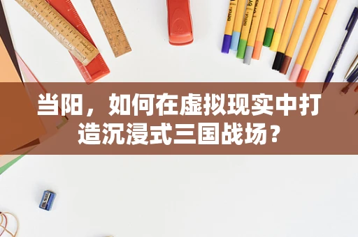 当阳，如何在虚拟现实中打造沉浸式三国战场？
