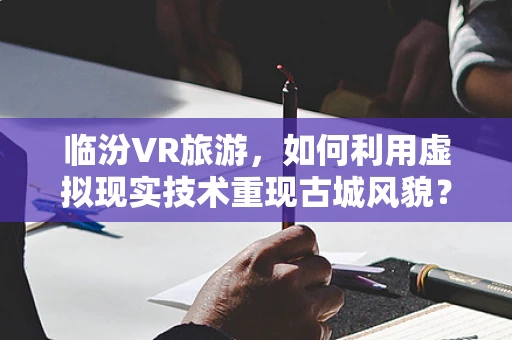 临汾VR旅游，如何利用虚拟现实技术重现古城风貌？