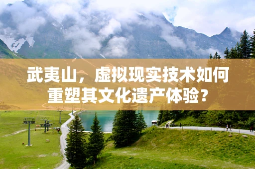 武夷山，虚拟现实技术如何重塑其文化遗产体验？