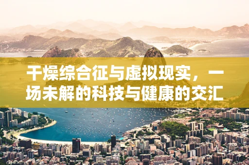 干燥综合征与虚拟现实，一场未解的科技与健康的交汇谜题