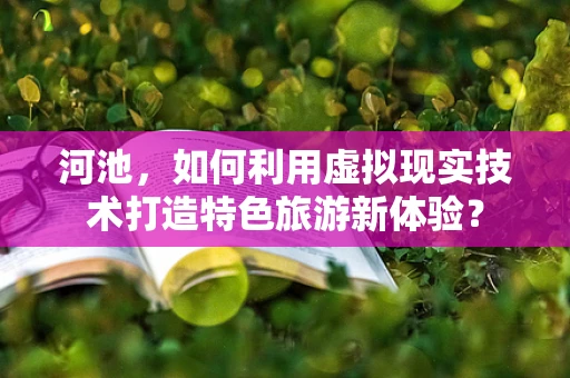河池，如何利用虚拟现实技术打造特色旅游新体验？