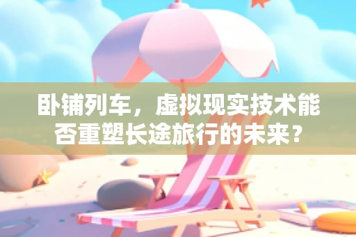 卧铺列车，虚拟现实技术能否重塑长途旅行的未来？
