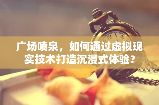广场喷泉，如何通过虚拟现实技术打造沉浸式体验？